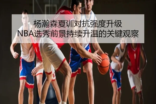 杨瀚森夏训对抗强度升级 NBA选秀前景持续升温的关键观察