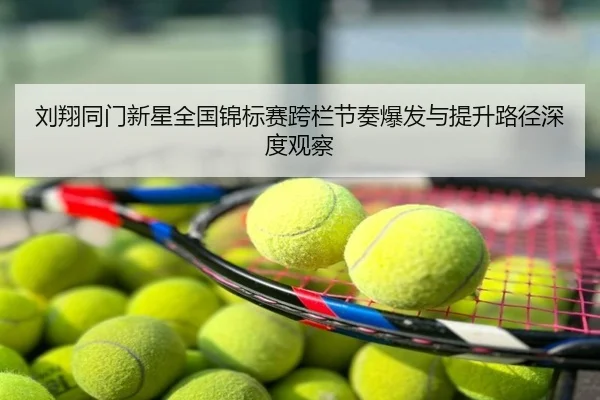 刘翔同门新星全国锦标赛跨栏节奏爆发与提升路径深度观察