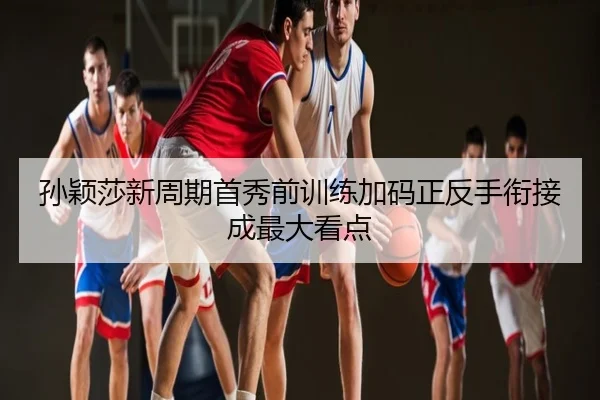 孙颖莎新周期首秀前训练加码正反手衔接成最大看点